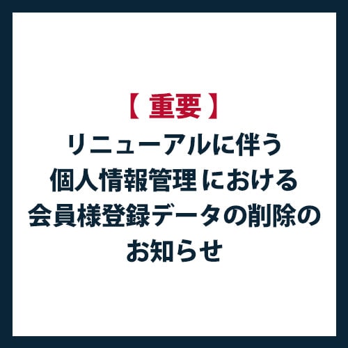 【重要】リニューアルに伴う個人情報管理 における会員様登録データの削除のお知らせ